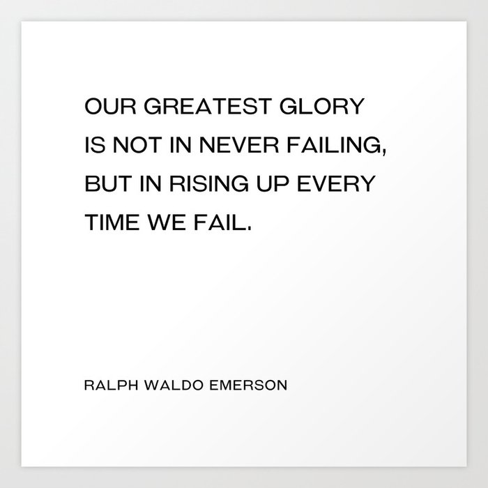 Ralph Waldo Emerson - Our greatest glory is not in never failing, but in rising up every time we fail. Art Print