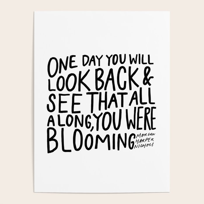 One Day You Will Look Back And See That All Along You Were Blooming One Day You Will Look Back And See That All Along, You Were Blooming Poster  By Morgan Harper Nichols | Society6
