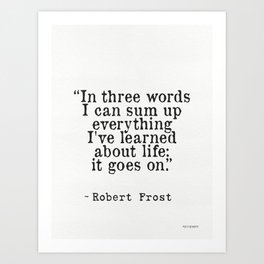 “In three words I can sum up everything I've learned about life: it goes on.” Robert Frost Art Print