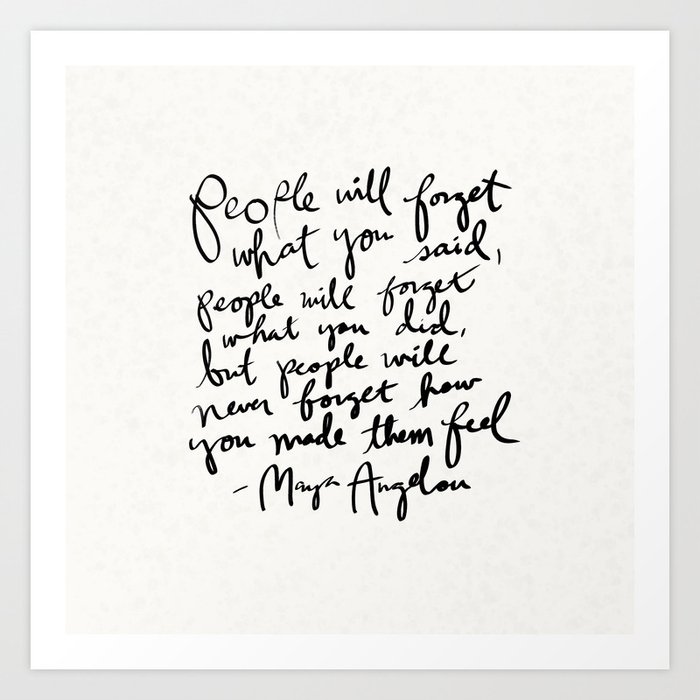"People will forget what you said, people will forget what you did, but people will never forget how you made them feel." Maya Angelou Quote Art Print
