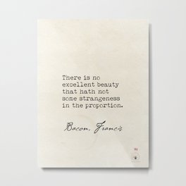 There is no excellent beauty that hath not some strangeness in the proportion.  Bacon, Francis Metal Print