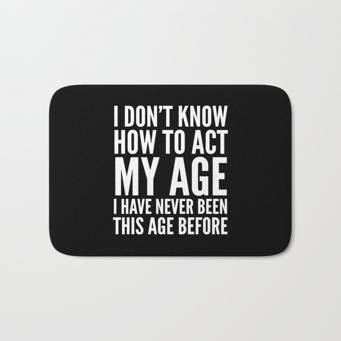 I DON'T KNOW HOW TO ACT MY AGE I HAVE NEVER BEEN THIS AGE BEFORE (Black & White) Bath Mat
