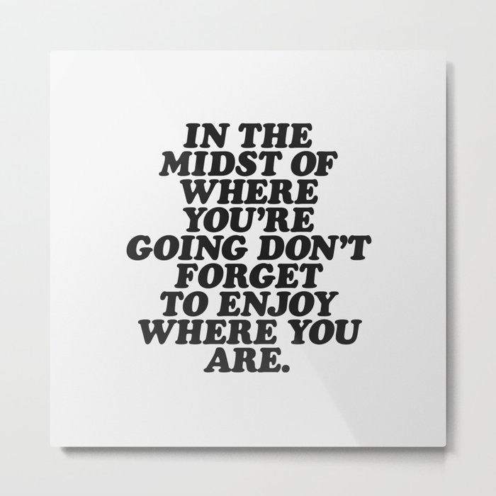 IN THE MIDST OF WHERE YOU’RE GOING DON’T FORGET TO ENJOY WHERE YOU ARE motivational typography Metal Print