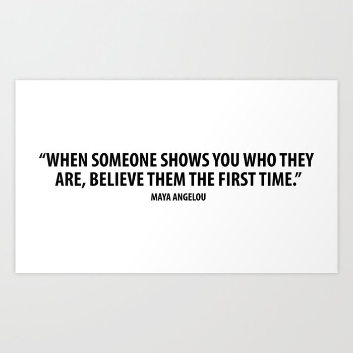 When Someone Shows You Who They Are Believe Them The First Time Maya Angelou Art Print By Designite Society6 Did you scroll all this way to get facts about when someone shows? when someone shows you who they are believe them the first time maya angelou art print by designite