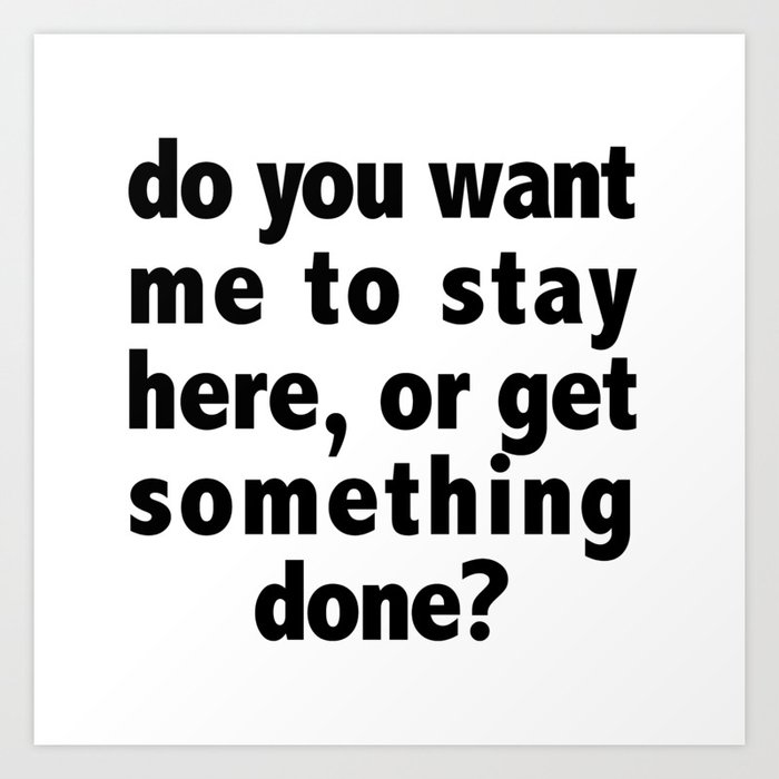 Do You Want Me To Stay Here, Or Get Something Done? Art Print