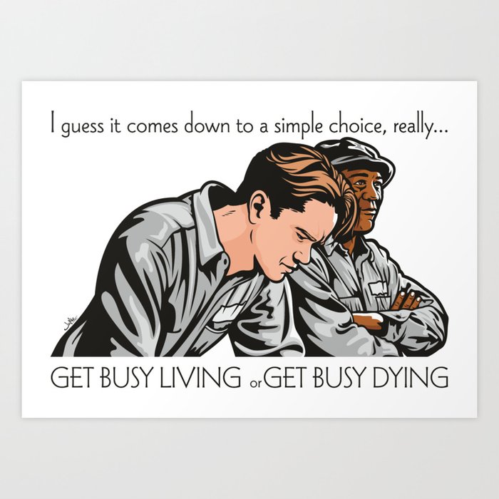 Get Busy Living Or Get Busy Dying Art Print By Jamie Lee Art Society6 Concentrate on living and making something of yourself or get busy dying, if you have no hope in life and its prospects then there is only one way out. get busy living or get busy dying art print by jamie lee art