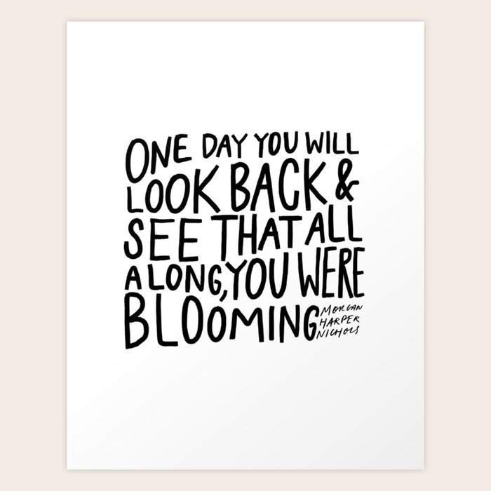 One Day You Will Look Back And See That All Along You Were Blooming One Day You Will Look Back And See That All Along, You Were Blooming Art  Print By Morgan Harper Nichols | Society6