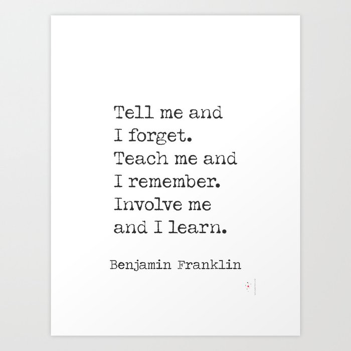 Tell me and I forget. Teach me and I remember. Involve me and I learn. – Benjamin Franklin Art Print
